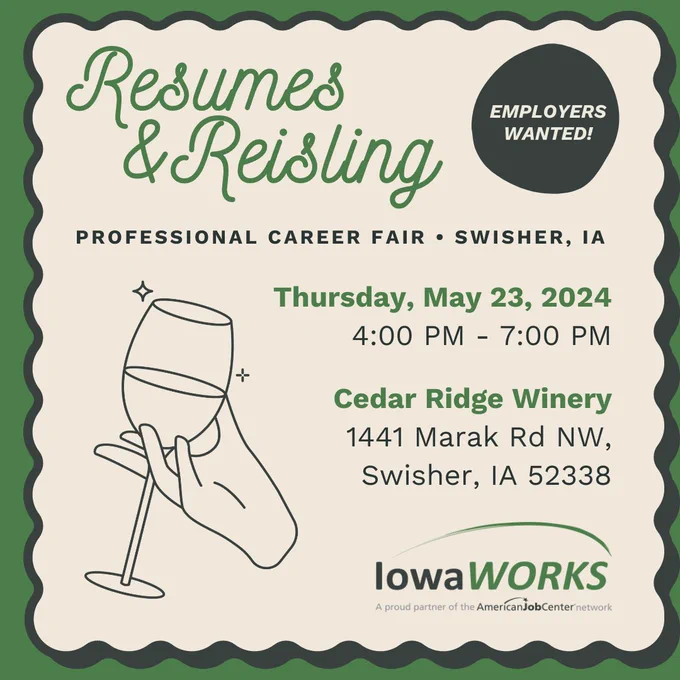 The graphic is a flyer for an upcoming career fair. The text reads, "Resumes and Reisling - Professional career fair, Swisher, IA. Thursday, May 23, 2024 - 4PM - 7PM. Cedar Ridge Windery, 1441 Mark Rd. NW,  Swisher, IA 52338. It also features a illustration of a hand holding a wine glass and the IowaWORKS logo. In the corner, a button reads, "Employers Wanted!"