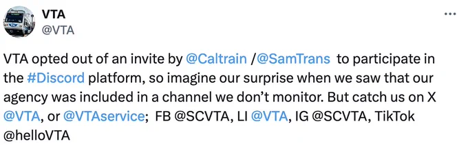 Tweet from VTA:
VTA opted out of an invite by @Caltrain/@SamTrans to participate in the #Discord platform, so imagine our surprise when we saw that our agency was included in a channel we don’t monitor. But catch us on X @VTA
, or @VTAservice
;  FB @SCVTA, LI @VTA
, IG @SCVTA, TikTok @helloVTA