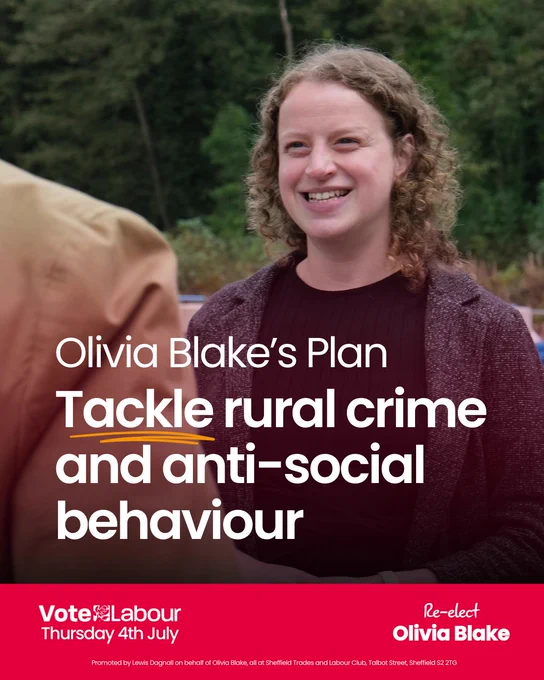 Photograph of Olivia Blake speaking to someone, the corner of their shoulder is shown.

The main text reads: 
"Olivia Blake's Plan"
"Tackle rural crime and anti-social behaviour"

Along the bottom there is a red banner. Text reads:
"Vote Labour, Thursday 4th July"
"Re-elect Olivia Blake"
"Promoted by Lewis Dagnall on behalf Olivia Blake, all at Sheffield Trades and Labour Club, Talbot Street, Sheffield S2 2TG"
