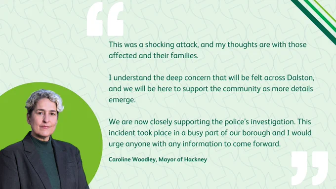 This was a shocking attack, and my thoughts are with those affected and their families.

I understand the deep concern that will be felt across Dalston, and we will be here to support the community as more details emerge.

We are now closely supporting the police’s investigation. This incident took place in a busy part of our borough and I would urge anyone with any information to come forward.

Caroline Woodley, Mayor of Hackney