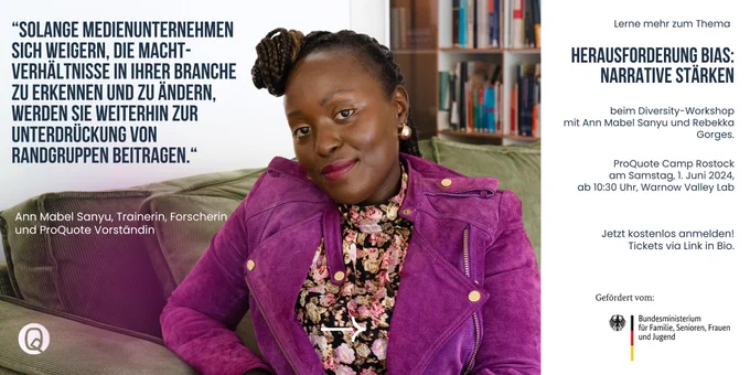 Foto- und Zitatkachel Ann Mabel Sanyu, Trainerin, Forscherin 
und ProQuote Vorständin:
“Solange Medienunternehmen s﻿ich weigern, die Macht- verhältnisse in ihrer Branche zu erkennen und zu ändern, werden sie weiterhin zur Unterdrückung von Randgruppen beitragen.“

Diversity-Workshop mit Ann Mabel Sanyu und Rebekka Gorges.
ProQuote Camp Rostock
am Samstag, 1. Juni 2024,
ab 10:30 Uhr, Warnow Valley Lab
