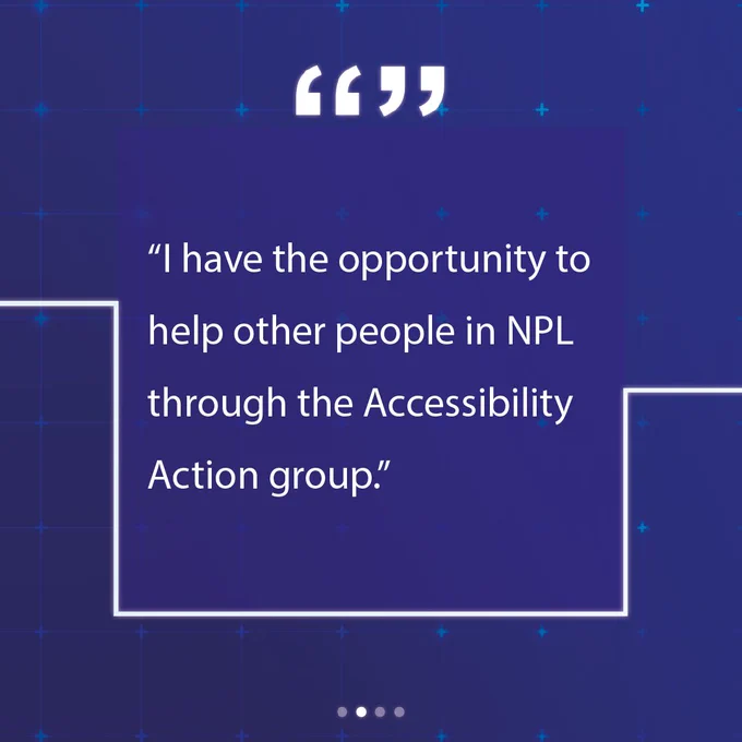 "I have the opportunity to help other people in NPL through the Accessibility Action group."