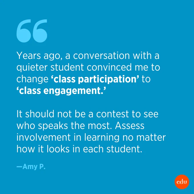 “Years ago, a conversation with a quieter student convinced me to change ‘class participation’ to ‘class engagement.’ It should not be a contest to see who speaks the most. Assess involvement in learning no matter how it looks in each student.” —Amy P.