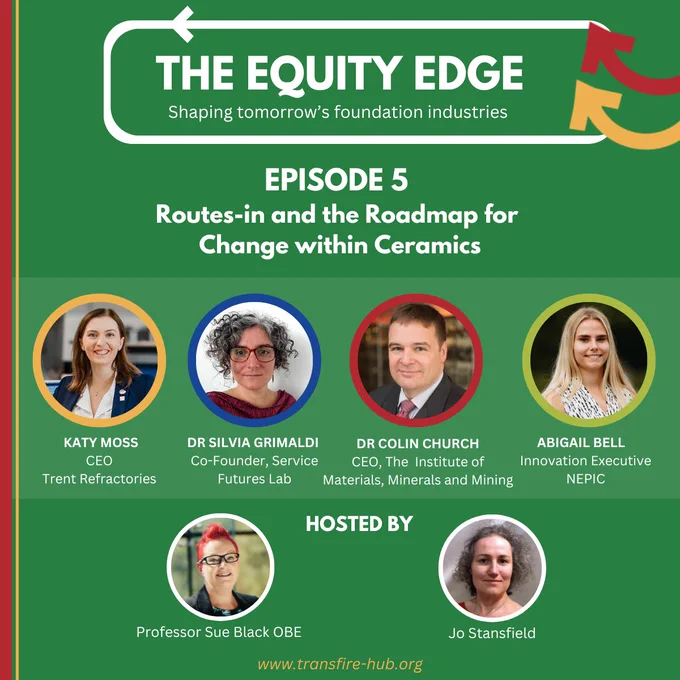 A graphic with a green background, and title The Equity Edge, shaping tomorrow's foundation industries.  Episode 5: Routes-in and the Roadmap for Change within Ceramics.

Photos are shown of guests Katy Moss, Silvia Grimaldi, Colin Church, and Abigail Bell, and hosts Sue Black and Jo Stansfield.
