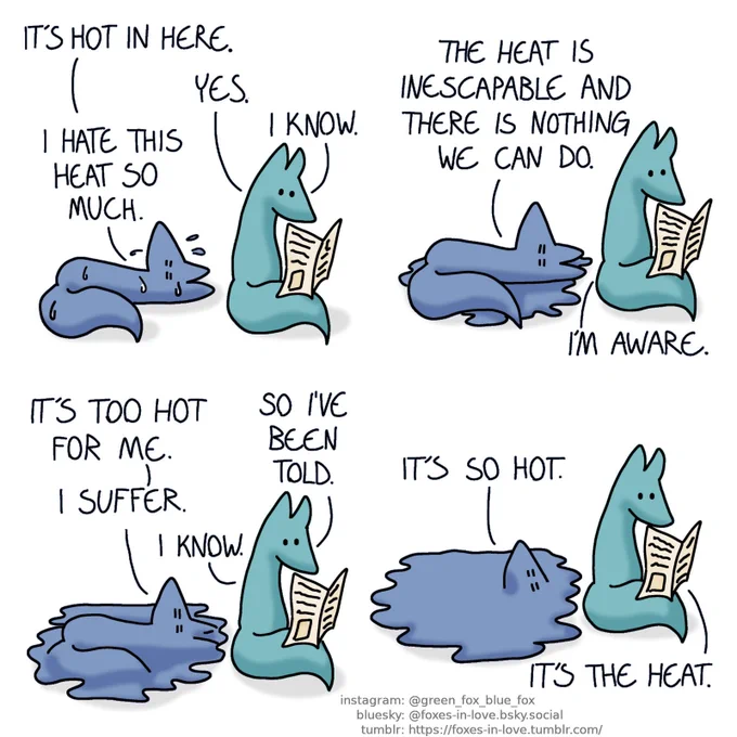A comic of two foxes, one of whom is blue, the other is green. In this one, Blue is laying on his back on the floor, sweating profusedly, as Green calmly reads a newspaper.
Blue: It's hot in here.
Green: Yes.
Blue: I hate this heat so much.
Green: I know.

A puddle of sweat has appeared around Blue.
Blue: The heat is inescapable and there is nothing we can do.
Green: I'm aware.

Blue begins to physically melt into the puddle. Green is still reading.
Blue: It's too hot for me.
Green: So I've been told.
Blue: I suffer.
Green: I know.

Blue has almost completely melted into the puddle, with only his face still visible on the surface.
Blue: It's so hot.
Green: It's the heat.