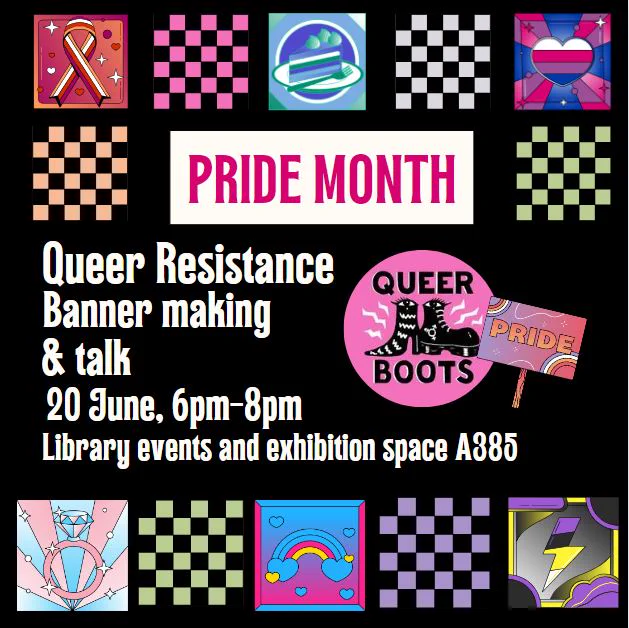 Black poster with a series of small illustrations in the colours of the lesbian flag (orange, red, white), the gay flag (blue, green, white); the gender fluid flag (white, pink, purple blue), the trans flag (baby pink, baby blue and white), the pan flag (yellow, blue and pink), and the non-binary flag (purple, yellow, black and white). The poster reads in white: "Queer Resistance. Banner making and talk. 20 June, 6-8pm. Library events and exhibition space A385. The poster also shows the queer boots logo - our collaborator - which is a pink logo with two trendy black boots in the middle with eyes. 