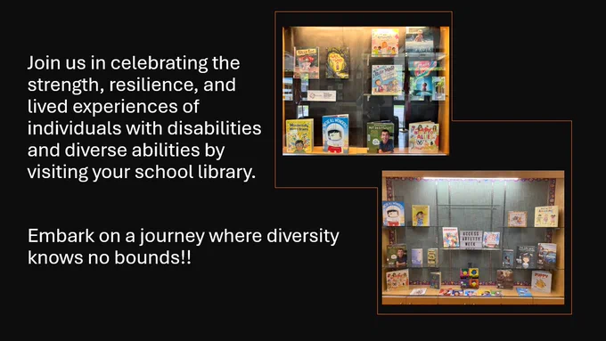 Text in white: Join us in celebrating the strength, resilience, and lived experiences of individuals with disabilities and diverse abilities by visiting your school library. Embark on a journey where diversity knows no bounds!!
On the right are two photographs of glass displays with library books.