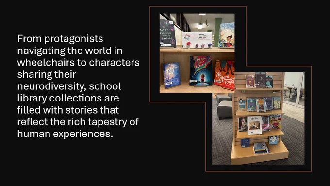 Text in white: From protagonists navigating the world in wheelchairs to characters sharing their neurodiversity, school library  collections are filled with stories that reflect the rich tapestry of human experiences.
On the right are two images of library books on wooden shelving displays.