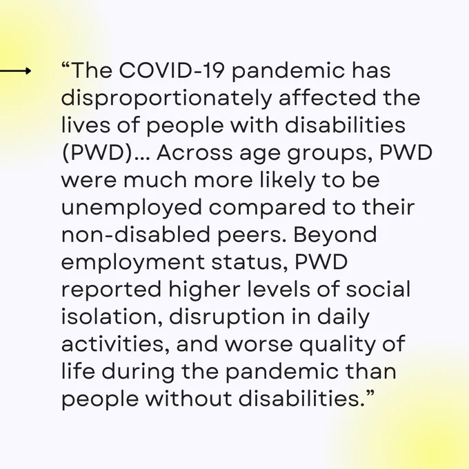 “The COVID-19 pandemic has disproportionately affected the lives of people with disabilities (PWD)... Across age groups, PWD were much more likely to be unemployed compared to their non-disabled peers. Beyond employment status, PWD reported higher levels of social isolation, disruption in daily activities, and worse quality of life during the pandemic than people without disabilities.”