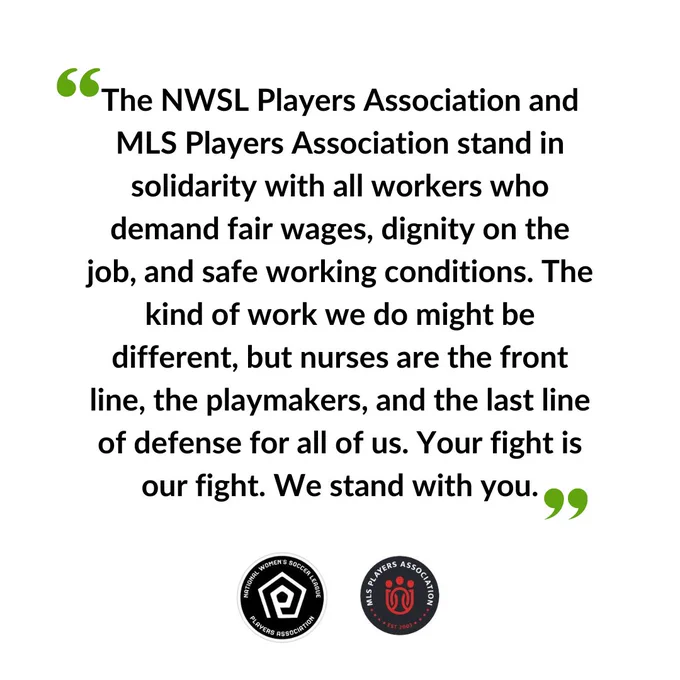 "The NWSL Players Association and MLS Players Association stand in solidarity with all workers who demand fair wages, dignity on the job, and safe working conditions. The kind of work we do might be different, but nurses are the front line, the playmakers, and the last line of defense for all of us.  Your fight is our fight. We stand with you.”
