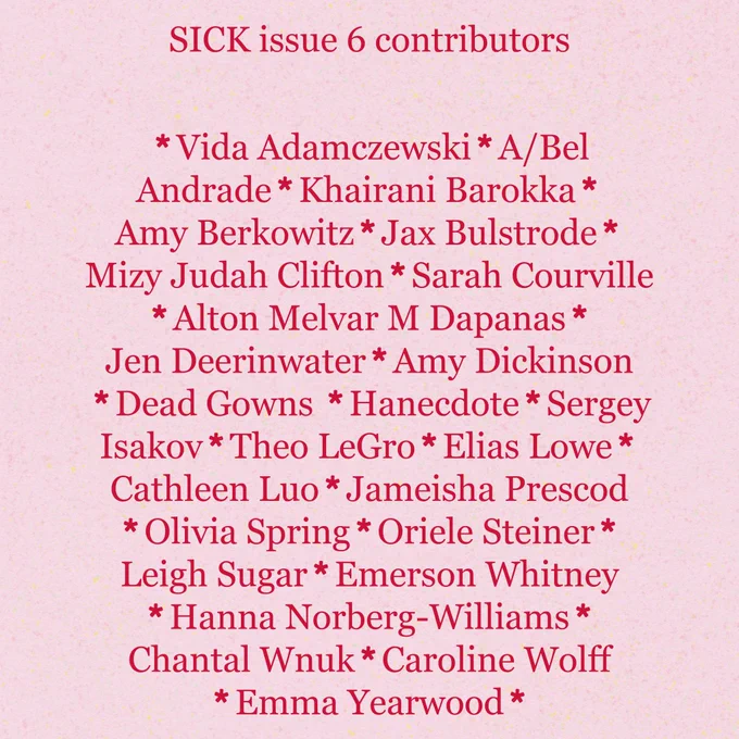 on a pink background, red text reads: SICK ISSUE 6 contributors

Vida Adamczewski, A/Bel Andrade, Amy Berkowitz, Khairani Barokka, Jax Bulstrode, Sarah Courville, Jen Deerinwater, Amy Dickinson, Mizy Judah Clifton, Alton Melvar M Dapanas, Dead Gowns, Hanecdote, Sergey Isakov, Theo LeGro, Elias Lowe, Cathleen Luo, Jameisha Prescod, Olivia Spring, Leigh Sugar, Oriele Steiner, Emerson Whitney, Hanna Norberg-Williams, Chantal Wnuk, Caroline Wolff, Emma Yearwood