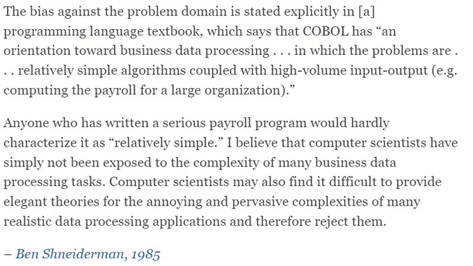The bias against the problem domain is stated explicitly in [a] programming language textbook, which says that COBOL has “an orientation toward business data processing . . . in which the problems are . . . relatively simple algorithms coupled with high-volume input-output (e.g. computing the payroll for a large organization).”

Anyone who has written a serious payroll program would hardly characterize it as “relatively simple.” I believe that computer scientists have simply not been exposed to the complexity of many business data processing tasks. Computer scientists may also find it difficult to provide elegant theories for the annoying and pervasive complexities of many realistic data processing applications and therefore reject them.

– Ben Shneiderman, 1985