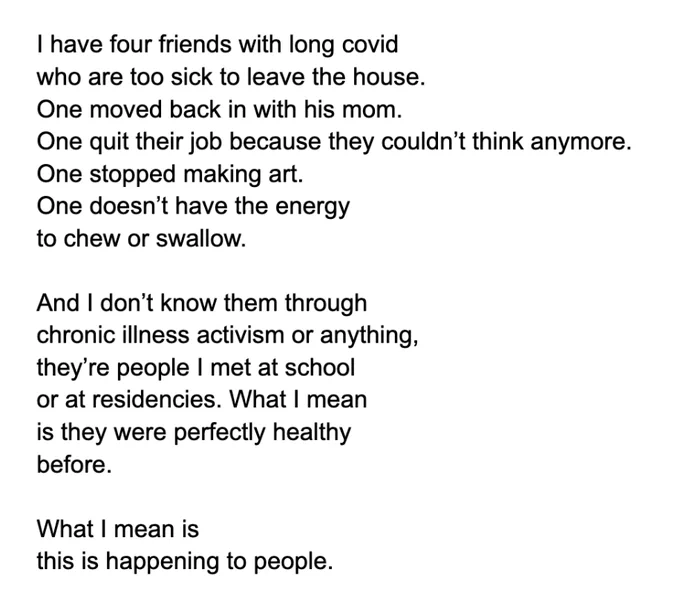 I have four friends with long covid 
who are too sick to leave the house. 
One moved back in with his mom. 
One quit their job because they couldn’t think anymore.
One stopped making art. 
One doesn’t have the energy 
to chew or swallow. 

And I don’t know them through 
chronic illness activism or anything, 
they’re people I met at school 
or at residencies. What I mean
is they were perfectly healthy
before. 

What I mean is 
this is happening to people. 
