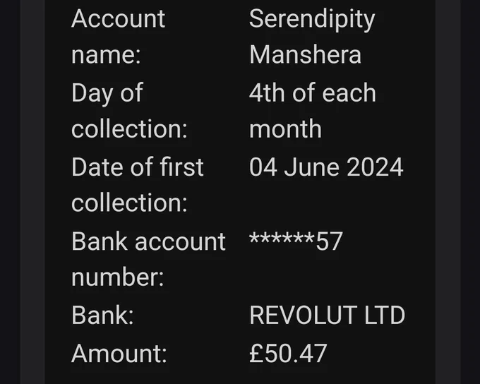Account name:	Serendipity Manshera
Day of collection:	4th of each month
Date of first collection:	04 June 2024
Bank account number:	******57
Bank:	REVOLUT LTD
Amount:	£50.47