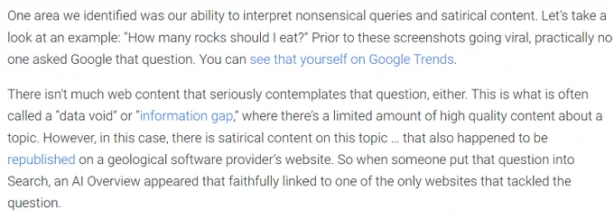 An excerpt from Google's blog post about AI overviews, reading: One area we identified was our ability to interpret nonsensical queries and satirical content. Let’s take a look at an example: “How many rocks should I eat?” Prior to these screenshots going viral, practically no one asked Google that question. You can see that yourself on Google Trends.

There isn't much web content that seriously contemplates that question, either. This is what is often called a data void or information gap, where there’s a limited amount of high quality content about a topic. However, in this case, there is satirical content on this topic … that also happened to be republished on a geological software provider’s website. So when someone put that question into Search, an AI Overview appeared that faithfully linked to one of the only websites that tackled the question.