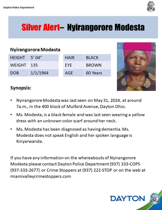 The Dayton Police Department is asking for help in locating a 60 year old female, Nyirangorore Modesta. She was last seen on May 31, 2024, at around 7a.m., in the 400 block of Mulford Avenue, Dayton Ohio.

Ms. Modesta, is a black female and was last seen wearing a yellow dress with an unknown color scarf around her neck.

Ms. Modesta has been diagnosed as having dementia. Ms. Modesta does not speak English and her spoken language is Kinyarwanda.

If you have any information on the whereabouts of Nyirangorore Modesta please contact Dayton Police Department (937) 333-COPS (937-333-2677) or Crime Stoppers at (937) 222-STOP or on the web at miamivalleycrimestoppers.com