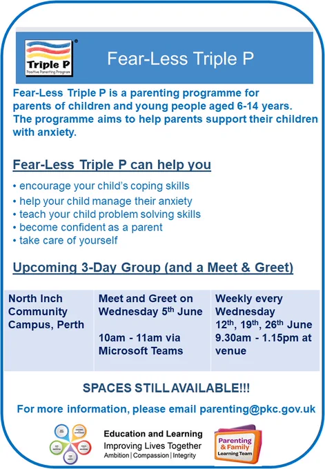 Poster advertising Fear-Less Triple P
Fear-Less Triple P is a parenting programme for parents of children and young people aged  6-14 years old. The programme aims to help parents support their children with anxiety.​
Upcoming 3-Day Group
North Inch Community Campus, Perth​ Meet and Greet on​ Wednesday 5th June​ 10am- 11am via Microsoft Teams ​
Weekly every Wednesday  ​9.30am – 12.45pm​ 12th, 19th, 26th June​ at venue
For more information, please email Parenting@pkc.gov.uk
Includes Triple P logo, Parenting & Family Learning Team logo, Best Start logo and Education and Learning logo.