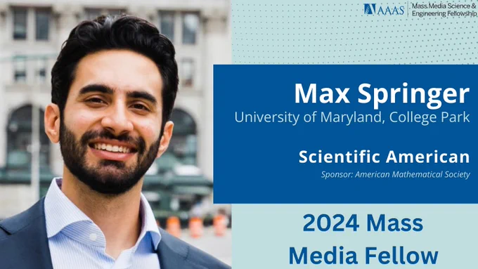 2024 Mass Media Fellow, Max Springer. Headshot of a man in suit smiling at camera in front of city street. Next to this photo, there is text reading "Max Springer, University of Maryland College Park, Scientific American, Sponsor: American Mathematical Society"