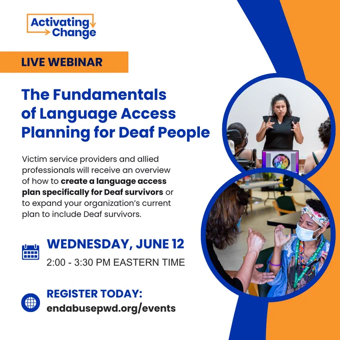 Blue and orange graphic 
Activating Change logo 
Live Webinar

The Fundamentals of Language Access Planning for Deaf People

Victim service providers and allied professionals will receive an overview of how to create a language access plan specifically for Deaf survivors or to expand your organization’s current plan to include Deaf survivors.

Calendar icon: Wednesday, June 12 - 2:00 - 3:30 PM Eastern Time

Website icon: Register Today 

endabusepwd.org/events

Photo of a woman teaching a class with two people seated in front

Photo of an interpreter speaking to woman in sign language