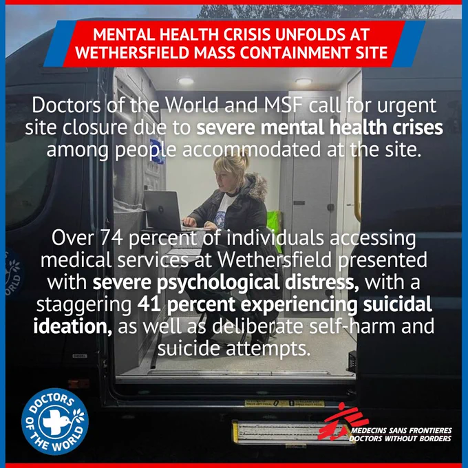 MENTAL HEALTH CRISIS UNFOLDS AT WETHERSFIELD MASS CONTAINMENT SITE

Doctors of the World and MSF call for urgent site closure due to severe mental health crises among people accommodated at the site.
Over 74 percent of individuals accessing medical services at Wethersfield presented with severe psychological distress, with a staggering 41 percent experiencing suicidal ideation, as well as deliberate self-harm and suicide attempts.