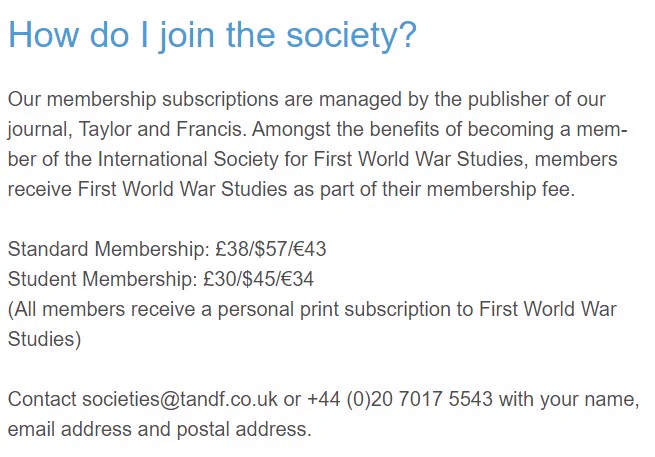 How do I join the society?
Our membership subscriptions are managed by the publisher of our journal, Taylor and Francis. Amongst the benefits of becoming a member of the International Society for First World War Studies, members receive First World War Studies as part of their membership fee.

Standard Membership: £38/$57/€43
Student Membership: £30/$45/€34
(All members receive a personal print subscription to First World War Studies)

Contact societies@tandf.co.uk or  44 (0)20 7017 5543 with your name, email address and postal address.
