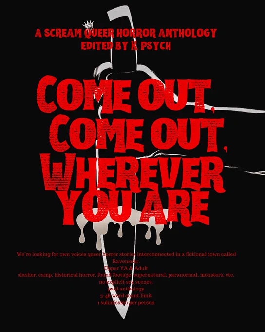 a poster with red creepy font and a silhouette of a knife in the background. it reads “A SCREAM QUEER HORROR ANTHOLOGY
EDITED BY K PSYCH
COME OUT, COME COME, WHEREVER YOU ARE
We're looking for own voices queer horror stories interconnected in a fictional town called
Ravenscar.
Upper YA & Adult
slasher, camp, historical horror, found footage, supernatural, paranormal, monsters, etc.
no explicit sex scenes.
paid anthology
3-4k word count limit
1 submission per person”