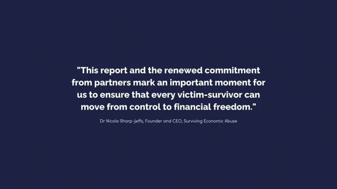 "This report and the renewed commitment from partners mark an important moment for us to ensure that every victim-survivor can move from control to financial freedom" Dr Nicola Sharp-Jeffs, Founder and CEO, Surviving Economic Abuse