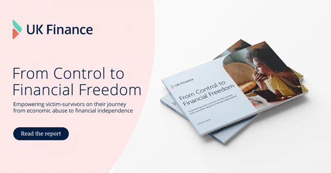 UK Finance 
From Financial Control to Financial Freedom
Empowering victim-survivors on their journey from economic abuse to financial independence.
Read the report