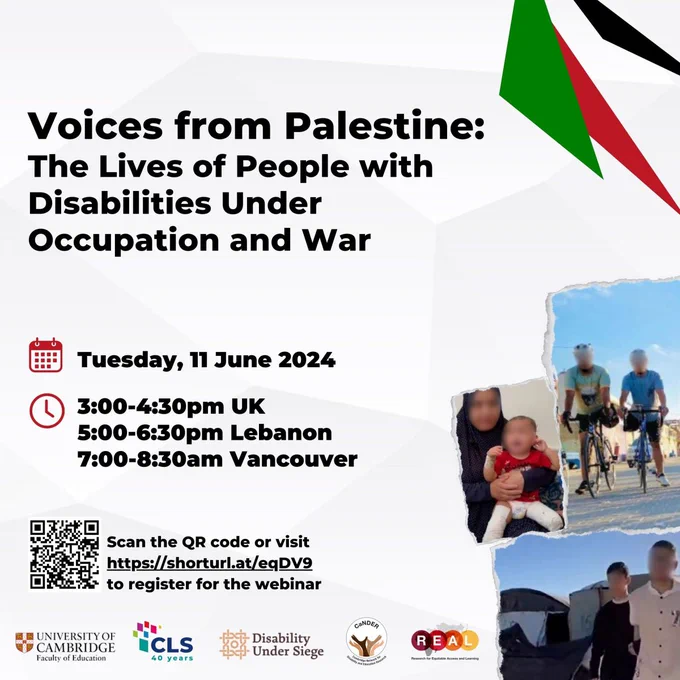 Voices from Palestine: The Lives of People with Disabilities Under Occupation and War
Tuesday, 11 June 2024
3:00 - 4:30pm UK
5:00 - 6:30pm Lebanon
7:00 - 8:30am Vancouver
Bottom left corner: Scan the QR code (bottom left corner) or visit https://shorturl.at/eqDV9 to register for the webinar
On the right: Three photos of Palestinian people with their faces blurred out: two men on bicycles, a woman with a black headscarf holding a small child, two young people in front of a tent
At the bottom: Logos of organisers: University of Cambridge, Centre for Lebanese Studies, Disability Under Siege, Cambridge Network for Disability and Education Research,  Research for Equitable Access and Learning 