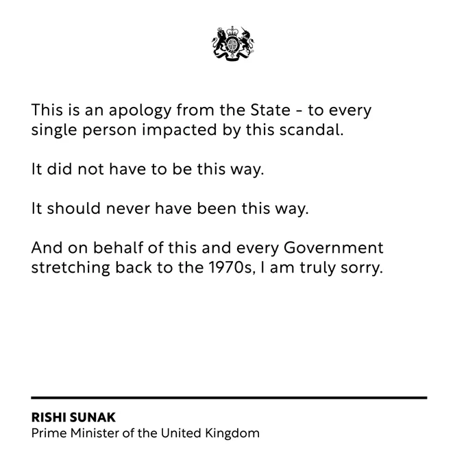 "This is an apology from the State - to every single person impacted by this scandal. It did not have to be this way. It should never have been this way. And on behalf of this and every Government stretching back to the 1970s, I am truly sorry".  Prime Minister Rishi Sunak.