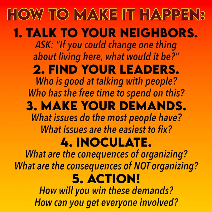 How to make it happen: 1. Talk to your neighbors. Ask: "If you could change one thing about living here, what would it be?" 2. Find your leaders Who is good at talking with people? Who has the free time to spend on this? 3. Make your demands. What issues do the most people have? What issues are the easiest to fix? 4. Inoculate. What are the consequences of organizing? What are the consequences of not organizing? 5. Action! How will you win these demands? How can you get everyone involved?