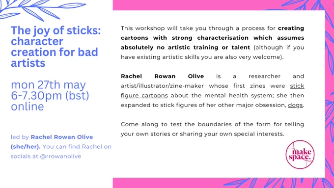 Pink, white   blue poster for upcoming creative workshop. Text is in two columns, on a white rectangle in the centre. 

The left side is all white, with a dusty blue graphic outline of thin leaves  (like bamboo), top left. Text reads: 'The joy of sticks: Character creation for bad artists'. Monday 27th May, 6-7.30pm (BST), Online'. 

Text in the the righthand column is in black. This side is bordered by a bright pink colour, with the same dustry graphic of leaves along the edge. Text reads: ' This workshop will take you through a process for creating cartoons with strong characterisation which assumes absolutely no artistic training or talent (although if you have existing artistic skills you are also very welcome). Rachel Rowan Olive is a researcher and artist/illustrator/zine-maker whose first zines were stick figure cartoons about the mental health system; she then expanded to stick figures of her other major obsession, dogs". 

Learn more & sign up: makespaceco.org/artsandourselves