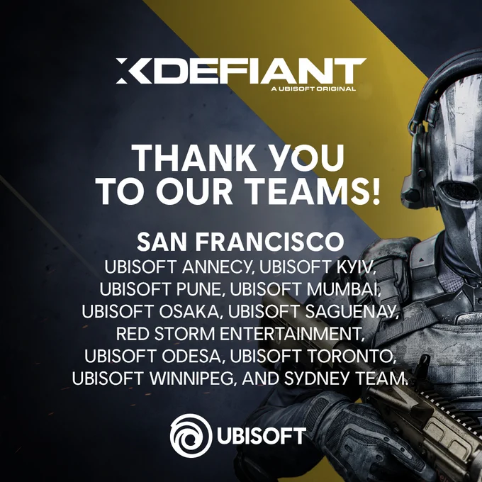 Picture starts with XDefiant logo followed by:
Thank you to our teams!
San Francisco, Ubisoft Annecy, Ubisoft Kyiv, Ubisoft Pune, Ubisoft Mumbai, Ubisoft Osaka, Ubisoft Saguenay, Red Storm Entertainment, Ubisoft Odesa, Ubisoft Toronto, Ubisoft Winnipeg, and Sydney Team.