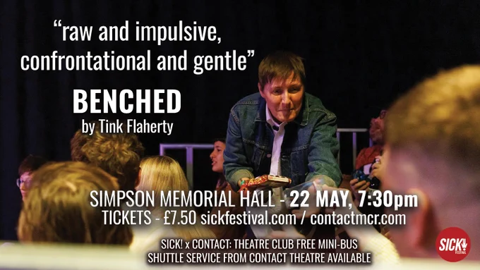 IMAGE: Tink Flaherty wearing a white shirt and denim jacket hold out an item to an audience member, surrounding by other audience members. 
TEXT: 'raw and impulsive, confrontational and gentle'. Benched by Tink Flaherty. Simpson Memorial Hall - 22 May, 7:30pm. Tickets £7.50 sickfestival.com / contactmcr.com. SICK x Contact: Theatre Club free mini-bus shuttle service from contact theatre available. 