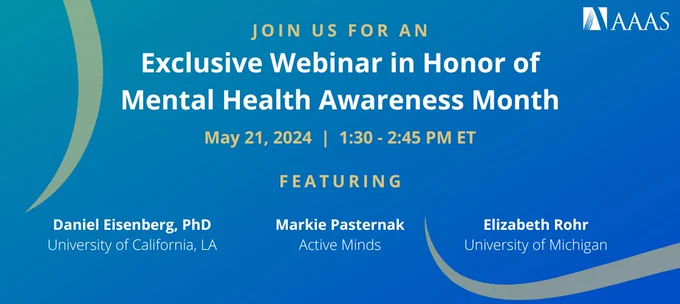 Marketing graphic that features white/yellow text on a blue background. The text reads "Join us for an Exclusive Webinar in Honor of Mental Health Awareness Month; May 21, 2024 | 1:30 - 2:45 PM ET; Featuring Daniel Eisenberg, PhD, University of California, LA; Markie Pasternak, Active Minds; Elizabeth Rohr, University of Michigan." The AAAS logo is featured in the upper righthand corner.