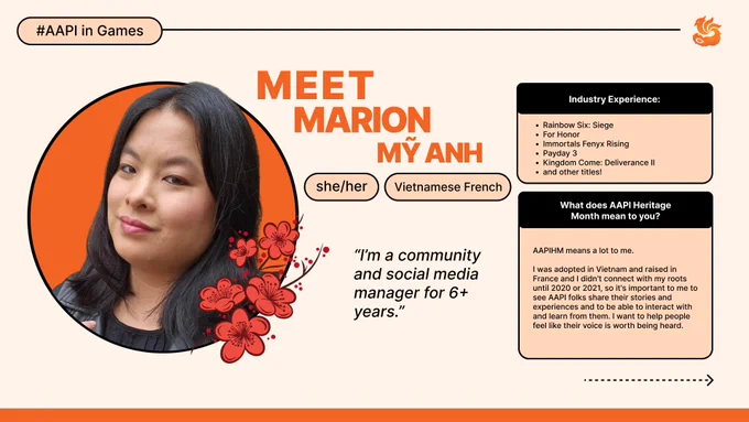 Marion My Anh: I have been a community and social media manager for 6  years, I also created and co-founded Project AWR.
I have worked on Rainbow Six: Siege, For Honor, Immortals Fenyx Rising, Payday 3, Kingdom Come: Deliverance II, and other titles. 
AAPIHM means a lot to me. I was adopted in Vietnam and raised in France and I didn't connect with my roots until 2020 or 2021, so it's important to me to see AAPI folks share their stories and experiences and to be able to interact with and learn from them. I want to help people feel like their voice is worth being heard.