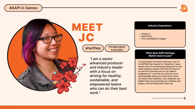 Dr JC Lau: I am a senior advanced producer and industry leader with a focus on driving for healthy, sustainable, and empowered teams who can do their best work.
I have worked on Destiny 2, BattleTech, The Lamplighters League 
I'm technically not Asian-American, and "A" in AAPIHM that stands for "American" never meant much to me because being part of the Asian diaspora means that there is more to us that the countries we (or our elders) emigrated to. I see this as a time for us to acknowledge where we came from, honor our elders and traditions, and celebrate our bright future by increasing our visibility and impact, and by lifting each other up.