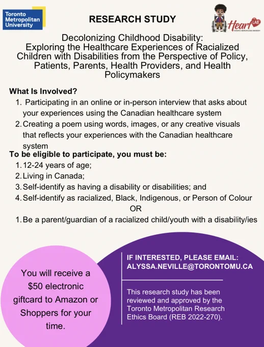 Poster with text reading: Decolonizing childhood disability: Exploring the healthcare experiences of racialized children with disabilities from the perspective of policy, patients, parents, health providers and health policymakers

What is involved? 1. Participating in an online or in person interview that asks about your experiences using the Canadian healthcare system. 2. Creating a poem using words, images or any creative visuals that reflects your experiences with Canadian healthcare system.

To be eligible to participate, you must be: 1. 12-24 years of age 2. Living in Canada 3. Self-identify as having a disability or disabilities; and 4. Self-identify as racialized, Black, Indigenous, or Person of Colour OR 1. Be a parent/guardian of a racialized child/youth with a disability/ies.
You will receive a $50 electronic giftcard to Amazon or Shoppers for your time.

If interested, please email alyssa.neville@torontomu.ca.