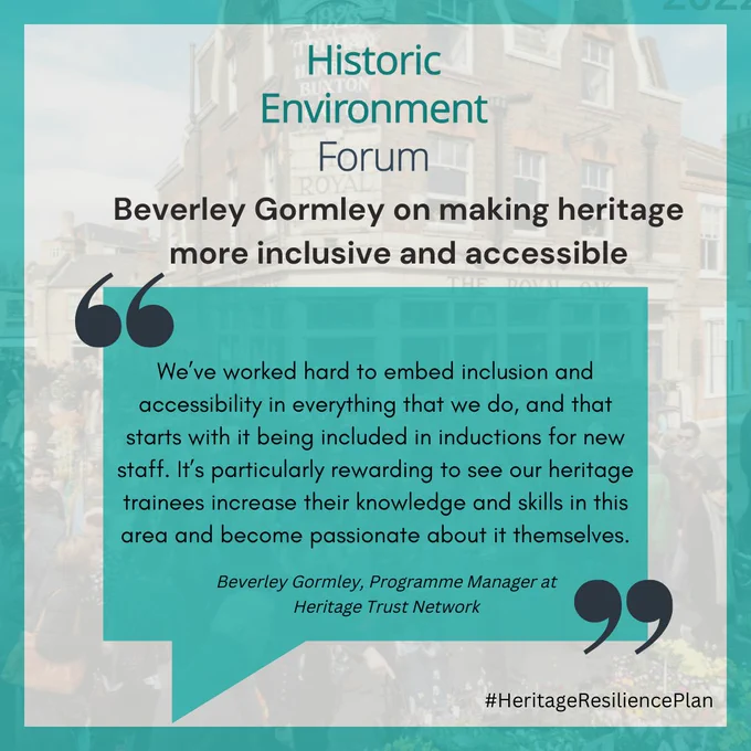 [Image description: image is a quote graphic that reads: Historic Environment Forum, Beverley Gormley on making heritage more inclusive and accessible, "We’ve worked hard to embed inclusion and accessibility in everything that we do, and that starts with it being included in inductions for new staff. It’s particularly rewarding to see our heritage trainees increase their knowledge and skills in this area and become passionate about it themselves." Beverley Gormley, Programme Manager at Heritage Trust Network #HeritageResiliencePlan]