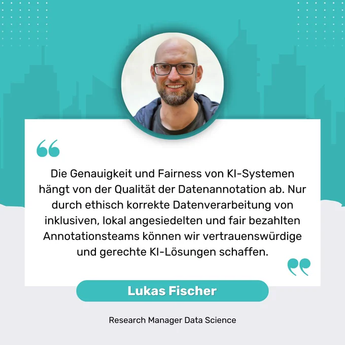 "Die Genauigkeit und Fairness von KI-Systemen hängt von der Qualität der Datenannotation ab. Nur durch ethisch korrekte Datenverarbeitung von inklusiven, lokal angesiedelten und fair bezahlten Annotationsteams können wir vertrauenswürdige und gerechte KI-Lösungen schaffen." Lukas Fischer Research Manager Data Science
