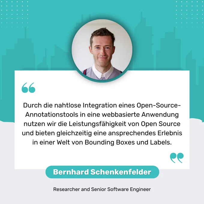 "Durch die nahtlose Integration eines Open-Source-Annotationstools in eine webbasierte Anwendung nutzen wir die Leistungsfähigkeit von Open Source und bieten gleichzeitig eine ansprechendes Erlebnis in einer Welt von Bounding Boxes und Labels." Bernhard Schenkenfelder Researcher and Senior Software Engineer