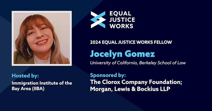 A graphic announcing 2024 Fellow Jocelyn Gomez. Text on the graphic denotes that Jocelyn is hosted by Immigration Institute of the Bay Area, sponsored by The Clorox Company Foundation and Morgan, Lewis & Bockius LLP, and a graduate of the University of California, Berkeley School of Law. A headshot of Jocelyn and the Equal Justice Works logo occupy the left and center columns of the graphic.