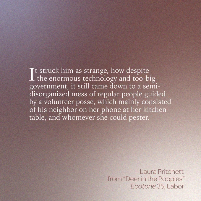 “It struck him as strange, how despite the enormous technology and too-big government, it still came down to a semi-disorganized mess of regular people guided by a volunteer posse, which mainly consisted of his neighbor on her phone at her kitchen table, and whomever she could pester.” 
--Laura Pritchett 
From “Deer in the Poppies” 
Ecotone 35, Labor 