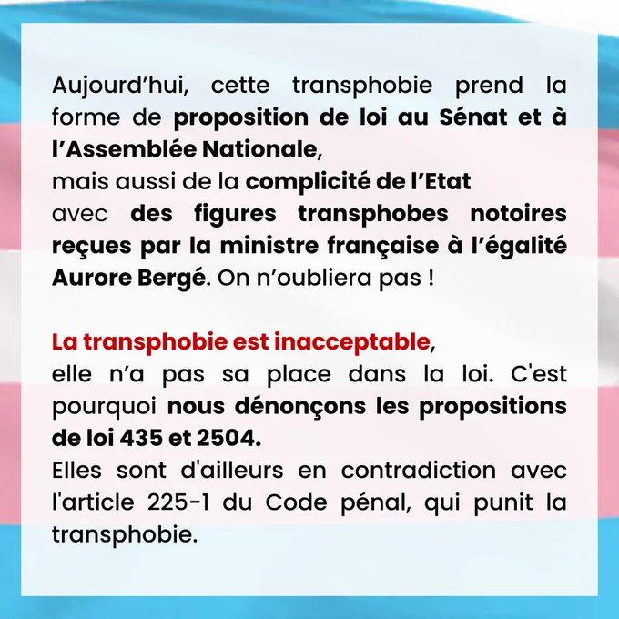 Aujourd’hui, cette transphobie prend la forme de proposition de loi au Sénat et à l’Assemblée Nationale, mais aussi de la complicité de l’Etat avec des figures transphobes notoires reçues par la ministre française à l’égalité Aurore Bergé. On n’oubliera pas ! 
 
La transphobie est inacceptable, elle n’a pas sa place dans la loi. C'est pourquoi nous dénonçons les propositions de loi 435 et 2504. Elles sont d'ailleurs en contradiction avec l'article 225-1 du Code pénal, qui punit la transphobie.