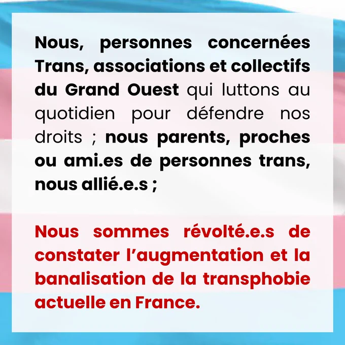 Nous, personnes concernées Trans, associations et collectifs du Grand Ouest qui luttons au quotidien pour défendre nos droits ; nous parents, proches ou ami.es de personnes trans, nous allié.e.s ; 
Sommes révolté.e.s de constater l’augmentation et la banalisation de la transphobie actuelle en France.
