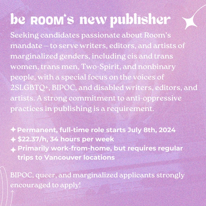 ID: A gradient graphic says, "be ROOM‘s new publisher. Seeking candidates passionate about Room’s mandate ⎯ to serve writers, editors, and artists of marginalized genders, including cis and trans women, trans men, Two-Spirit, and nonbinary people, with a special focus on the voices of 2SLGBTQ , BIPOC, and disabled writers, editors, and artists. A strong commitment to anti-oppressive practices in publishing is a requirement.

Permanent, full-time role starts July 8th, 2024
$22.37/h, 34 hours per week
Primarily work-from-home, but requires regular
trips to Vancouver locations

BIPOC, queer, and marginalized applicants strongly encouraged to apply!"


