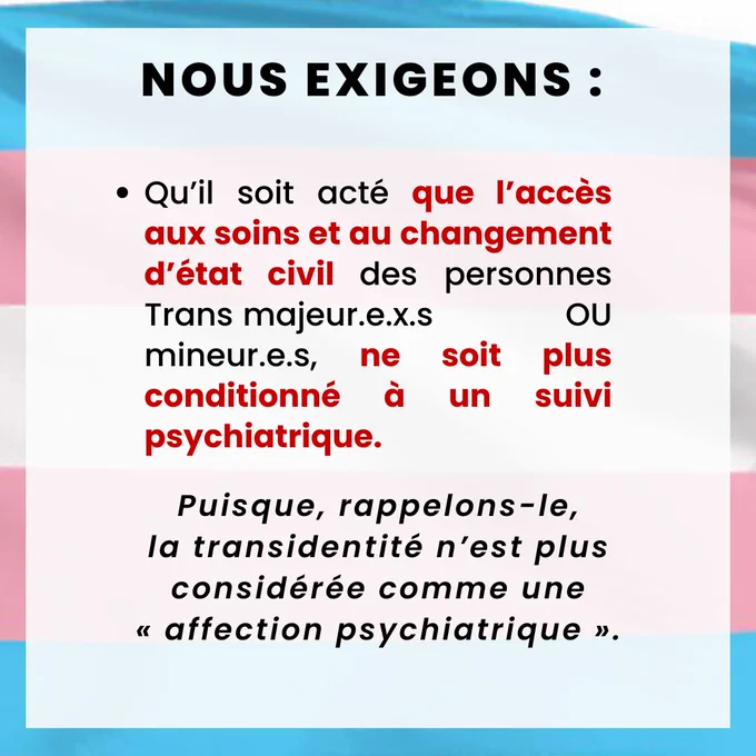 Ø  Qu’il soit acté que l’accès aux soins et au changement d’état civil des personnes Trans majeur.e.x.s ou mineur.e.s, ne soit plus conditionné à un suivi psychiatrique, puisque, rappelons-le, la transidentité n’est plus considérée comme une « affection psychiatrique ».