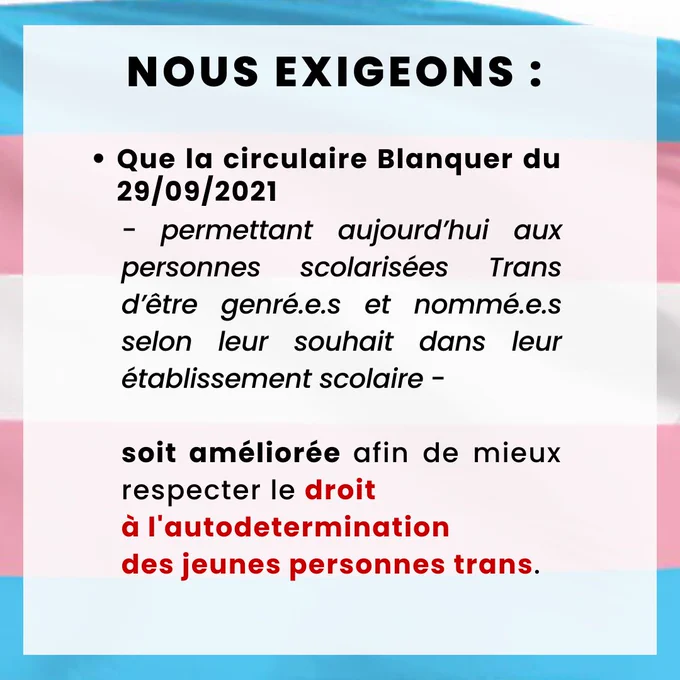Ø  Que la circulaire Blanquer du 29/09/2021 - permettant aujourd’hui aux personnes scolarisées Trans d’être genré.e.s et nommé.e.s selon leur souhait dans leur établissement scolaire - soit améliorée afin de mieux respecter le droit à l'autodermination des jeunes personnes trans.