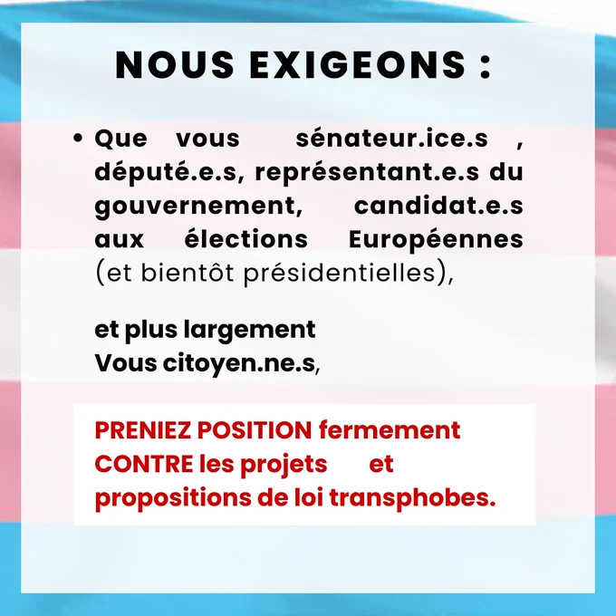 Nous exigeons :
 
Ø  Que vous, sénateur.ice.s, député.e.s, représentant.e.s du gouvernement, candidat.e.s aux élections Européennes (et bientôt présidentielles), et plus largement vous citoyen.ne.s, preniez position fermement contre les projets et propositions de loi transphobes.