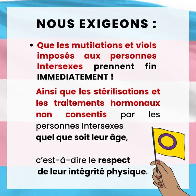 Ø  Que les mutilations et viols imposés aux personnes Intersexes prennent fin immédiatement ! Ainsi que les stérilisations et les traitements hormonaux non consentis par les personnes Intersexes quel que soit leur âge, c’est-à-dire le respect de leur intégrité physique. 